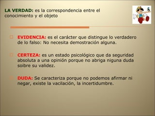 EVIDENCIA:  es el carácter que distingue lo verdadero de lo falso: No necesita demostración alguna. CERTEZA:  es un estado psicológico que da seguridad absoluta a una opinión porque no abriga niguna duda soibre su validez. DUDA:  Se caracteriza porque no podemos afirmar ni negar, existe la vacilación, la incertidumbre. LA VERDAD:  es la correspondencia entre el conocimiento y el objeto 