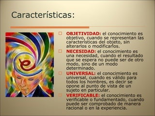 Características: OBJETIVIDAD:  el conocimiento es objetivo, cuando se representan las características del objeto, sin alterarlos o modificarlos. NECESIDAD:  el conocimiento es una necesidad, cuando el resultado que se espera no puede ser de otro modo, sino de un modo determinado. UNIVERSAL:   el conocimiento es universal, cuando es válido para todos los hombres, es decir se opone al punto de vista de un sujeto en particular. VERIFICABLE:  el conocimiento es verificable o fundamentado, cuando puede ser comprobado de manera racional o en la experiencia. 
