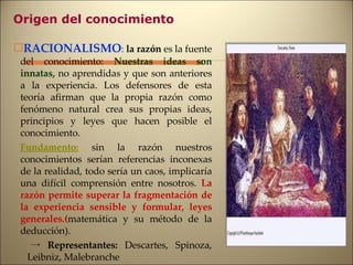 Origen del conocimiento RACIONALISMO :   la razón  es la fuente del conocimiento:  Nuestras ideas son innatas,  no aprendidas y que son anteriores a la experiencia. Los defensores de esta teoría afirman que la propia razón como fenómeno natural crea sus propias ideas, principios y leyes que hacen posible el conocimiento. Fundamento:   sin la razón nuestros conocimientos serían referencias inconexas de la realidad, todo sería un caos, implicaría una difícil comprensión entre nosotros.  La razón permite superar la fragmentación de la experiencia sensible y formular, leyes generales.( matemática y su método de la deducción). ->   Representantes:  Descartes, Spinoza, Leibniz, Malebranche 