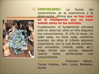 EMPIRISMO:  La fuente del conocimiento es la experiencia y la observación. Afirma que  no hay nada en la inteligencia que no haya estado antes en los sentidos. Fundamento: el fundamento principal está en observar cómo el niño adquiere sus conocimientos. El niño al nacer, no sabe nada, no tiene nada, conforme avanzan los años el infante adquiere experiencia, con lo cual forma primero, sus conceptos. (mamá, papá, etc.) luego forma sus juicios, después razona hasta perfeccionar sus conocimientos. Representante:  Francisco Bacon, Tomás Hobbes, John Locke, Berkeley, Hume. 