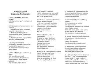 GNOSEOLOGÍA II                        B. La Experiencia (Empirismo)                  C. Representación (Fenomenalismo) Kant
                                             Prefiere hechos vivencias. Tesis tabula        Universo es caótico, el hombre lo ordena
    Problemas Tradicionales                  rasa, ciencia fáctica: método inductivo        Relación Sujeto objeto es determinante
                                             Rep: Locke, Berkeley, Hume                     Conozco solo fenómeno
1. Sobre la Posibilidad: ¿Es posible
conocer?                                     C. La Razón y la Experiencia (Apriorismo)      4. Sobre la Verdad: ¿Cómo se define la
A. SÍ (Dogmatismo) Ignora y confía en sus    2 fases: Sensible y Racional                   verdad?
sentidos                                     Fenómeno: Producto de Sensibilidad             A. Adecuación pensar-realidad
                                             (Formas a priori: espacio y tiempo) y          (Correspondencia)
B. NO (Escepticismo) Representaciones son    Entendimiento (Categorías a priori)            Una proposición es verdad su las cosas son
subjetvas                                    Experiencia brinda datos                       como ella dice que son
* E. Radical (Pirrón de Elis, Carneades)     Razón procesa organiza                         Decir de lo que es, que es y de lo que no
Suspender el juicio (Epojé)                  Rep: Kant                                      es, que no es: es decir la verdad.
* E. Relativista (Protágoras) homo                                                          Rep: Aristóteles, Tomás, Wittgenstein
mensura. No hay verdad universal, solo       3. Sobre la Esencia: ¿qué es el
opinión                                      conocimiento?                                  B. Acuerdo proposición-teoría (Coherencia)
* E. Agnóstico (Hume) ni niega ni afirma     A. Reflejo del objeto (Realismo)               Una proposición es verdad dentro de
algo sobre lo imperceptible                  Existen objetos libres de la mente             cierta teoría
                                             Conciencia es cerebral                         Ciencia es un lenguaje
C. SÍ Y NO (Criticismo) Kant                 Objeto es determinante                         Rep: Otto Neurath (círculo de Viena)
Sí conocemos fenómeno: cosa-para-mí,         Conocimiento: copia
representación, apariencia                   Rep: Aristóteles (R. Metafísico)               C. Utilidad de las Ideas (Pragmatismo)
No conocemos noumeno: cosa-en-sí,            Lenin (R. Dialéctico)                          La teoría es verdad si es útil, exitosa,
reflejo, esencia                                                                            provechosa, solo hay lo creíble
                                             B. Creación del sujeto (Idealismo Subjetivo)   Rep: James, Pierce, Dewey (USA)
2. Sobre el Origen: ¿Cuál es la fuente del   Objetos dependen de la mente
saber?                                       Conciencia es divina, absoluta                 D. Satisfacción Objeto-Función (Semántica)
A. La Razón (Racionalismo)                   Sujeto es determinante                         F(x): x+5 = 8 ¿F(x) es verdadera o falsa?
Rechaza lo sensible. Tesis innatismo         Ser es ser percibido (por un sujeto)           Solo es verdad si x vale 2. El objeto x
cognitivo, ciencia formal: método            Rep: Berkeley, Mach, Avenarius                 satisface a la función F(x) cuando vale 2.
deductivo                                                                                   Satisfacer es volver verdadera a una
Rep: Descartes, Leibniz, Spinoza                                                            función proposicional. Rep: Alfred Tarski
 