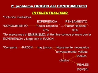 2° problema ORIGEN del CONOCIMIENTO INTELECTUALISMO * Solución mediadora EXPERIENCIA  PENSAMIENTO *CONOCIMIENTO  Factor Empírico  Factor Racional 70%  30% *Se acerca mas al  EMPIRISMO : el Hombre conoce primero con la EXPERIENCIA y luego con la RAZON. *Comparte  RAZON  hay juicios  lógicamente  necesarios universalmente  validos ideales objetos REALES (agrega) 