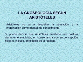 LA GNOSEOLOGÍA SEGÚN
ARISTÓTELES
Aristóteles no va a desdeñar la sensación y la
imaginación como fuentes de conocimiento.
Se puede decirse que Aristóteles mantiene una postura
claramente empirista, en consonancia con su concepción
física e, incluso, ontológica de la realidad.
 