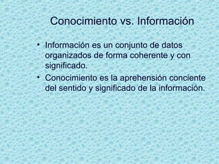 Conocimiento vs. Información
• Información es un conjunto de datos
organizados de forma coherente y con
significado.
• Conocimiento es la aprehensión conciente
del sentido y significado de la información.
 