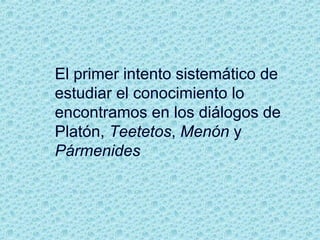 El primer intento sistemático de
estudiar el conocimiento lo
encontramos en los diálogos de
Platón, Teetetos, Menón y
Pármenides
 