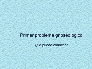 Primer problema gnoseológico
¿Se puede conocer?
 