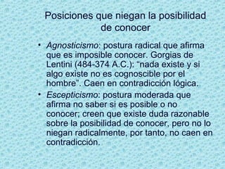 Posiciones que niegan la posibilidad
de conocer
• Agnosticismo: postura radical que afirma
que es imposible conocer. Gorgias de
Lentini (484-374 A.C.): “nada existe y si
algo existe no es cognoscible por el
hombre”. Caen en contradicción lógica.
• Escepticismo: postura moderada que
afirma no saber si es posible o no
conocer; creen que existe duda razonable
sobre la posibilidad de conocer, pero no lo
niegan radicalmente, por tanto, no caen en
contradicción.
 