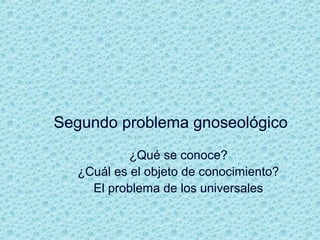 Segundo problema gnoseológico
¿Qué se conoce?
¿Cuál es el objeto de conocimiento?
El problema de los universales
 