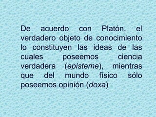 De acuerdo con Platón, el
verdadero objeto de conocimiento
lo constituyen las ideas de las
cuales poseemos ciencia
verdadera (episteme), mientras
que del mundo físico sólo
poseemos opinión (doxa)
 