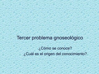 Tercer problema gnoseológico
¿Cómo se conoce?
¿Cuál es el origen del conocimiento?
 