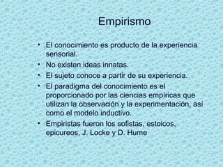 Empirismo
• El conocimiento es producto de la experiencia
sensorial.
• No existen ideas innatas.
• El sujeto conoce a partir de su experiencia.
• El paradigma del conocimiento es el
proporcionado por las ciencias empíricas que
utilizan la observación y la experimentación, así
como el modelo inductivo.
• Empiristas fueron los sofistas, estoicos,
epicureos, J. Locke y D. Hume
 