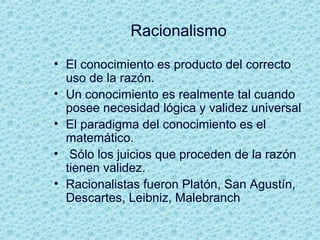 Racionalismo
• El conocimiento es producto del correcto
uso de la razón.
• Un conocimiento es realmente tal cuando
posee necesidad lógica y validez universal
• El paradigma del conocimiento es el
matemático.
• Sólo los juicios que proceden de la razón
tienen validez.
• Racionalistas fueron Platón, San Agustín,
Descartes, Leibniz, Malebranch
 