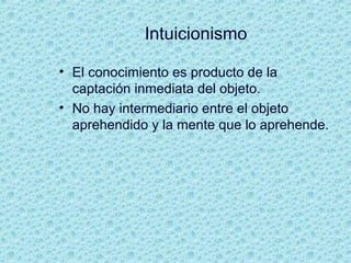 Intuicionismo
• El conocimiento es producto de la
captación inmediata del objeto.
• No hay intermediario entre el objeto
aprehendido y la mente que lo aprehende.
 