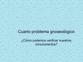 Cuarto problema gnoseológico
¿Cómo podemos verificar nuestros
conocimientos?
 