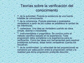Teorías sobre la verificación del
conocimiento
• T. de la autoridad. Postula la existencia de una fuente
infalible de conocimiento.
• T. de la coherencia. Postula premisas o postulados
verdaderos a partir de los cuales se establece la verdad de
las inferencias.
• T. cartesiana. Una idea es verdadera cuando es clara,
simple, distinta e indubitable.
• T. instrumentalista o pragmática. Se conoce como el
método científico basado en la experiencia. Toda
proposición debe someterse a la experiencia para su
verificación. Como las ideas son herramientas para resolver
problemas humanos, éstas serán verdaderas cuando los
resuelvan.
• T. de la conformidad. La veracidad de las proposiciones se
corrobora por adecuación entre la proposición verbal y la
realidad que dicha proposición pretende describir.
 
