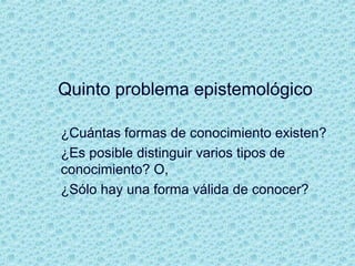 Quinto problema epistemológico
¿Cuántas formas de conocimiento existen?
¿Es posible distinguir varios tipos de
conocimiento? O,
¿Sólo hay una forma válida de conocer?
 