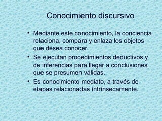 Conocimiento discursivo
• Mediante este conocimiento, la conciencia
relaciona, compara y enlaza los objetos
que desea conocer.
• Se ejecutan procedimientos deductivos y
de inferencias para llegar a conclusiones
que se presumen válidas.
• Es conocimiento mediato, a través de
etapas relacionadas íntrínsecamente.
 