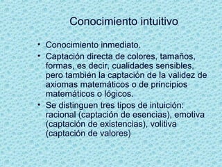 Conocimiento intuitivo
• Conocimiento inmediato.
• Captación directa de colores, tamaños,
formas, es decir, cualidades sensibles,
pero también la captación de la validez de
axiomas matemáticos o de principios
matemáticos o lógicos.
• Se distinguen tres tipos de intuición:
racional (captación de esencias), emotiva
(captación de existencias), volitiva
(captación de valores)
 
