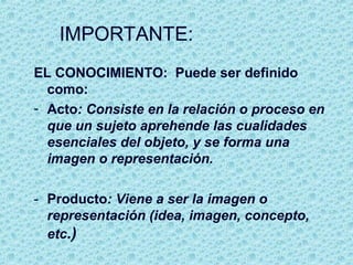 IMPORTANTE:
EL CONOCIMIENTO: Puede ser definido
como:
- Acto: Consiste en la relación o proceso en
que un sujeto aprehende las cualidades
esenciales del objeto, y se forma una
imagen o representación.
- Producto: Viene a ser la imagen o
representación (idea, imagen, concepto,
etc.)
 