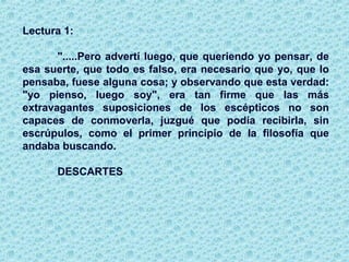 Lectura 1:
".....Pero advertí luego, que queriendo yo pensar, de
esa suerte, que todo es falso, era necesario que yo, que lo
pensaba, fuese alguna cosa; y observando que esta verdad:
"yo pienso, luego soy", era tan firme que las más
extravagantes suposiciones de los escépticos no son
capaces de conmoverla, juzgué que podía recibirla, sin
escrúpulos, como el primer principio de la filosofía que
andaba buscando.
DESCARTES
 