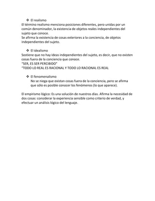  El realismo
El término realismo menciona posiciones diferentes, pero unidas por un
común denominador, la existencia de objetos reales independientes del
sujeto que conoce.
Se afirma la existencia de cosas exteriores a la conciencia, de objetos
independientes del sujeto.
 El idealismo
Sostiene que no hay ideas independientes del sujeto, es decir, que no existen
cosas fuera de la conciencia que conoce.
“SER, ES SER PERCIBIDO”
“TODO LO REAL ES RACIONAL Y TODO LO RACIONAL ES REAL
 El fenomenalismo
No se niega que existan cosas fuera de la conciencia, pero se afirma
que sólo es posible conocer los fenómenos (lo que aparece).
El empirismo lógico: Es una solución de nuestros días. Afirma la necesidad de
dos cosas: considerar la experiencia sensible como criterio de verdad, y
efectuar un análisis lógico del lenguaje.
 