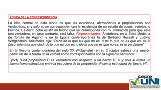 TEORÍA DE LA CORRESPONDENCIA
La idea central de esta teoría es que las oraciones, afirmaciones o proposiciones son
verdaderas, si y solo si, se corresponden con la existencia de un estado de cosas, eventos, o
hechos. Es decir, debe existir un hecho que se corresponda con mi afirmación para que esta
sea verdadera; en caso contrario, será falsa. Representantes: Aristóteles, en la Edad Media la
de Tomás de Aquino, y en la Época contemporánea la de Bertrand Russell y Ludwig
Wittgenstein. Aristóteles dijo: "Decir de lo que es que no es, o de lo que no es que es, es lo
falso; mientras que decir de lo que es que es, o de lo que no es que no es, es lo verdadero"
En la filosofía contemporánea del siglo XX Wittgenstein en su Tractatus esboza una versión
particular de la teoría de la verdad como correspondencia con la siguiente sentencia:
(W1) "Una proposición P es verdadera con respecto a un hecho H, si y sólo si existe un
isomorfismo estructural entre la estructura de la proposición P con la estructura del hecho H".
 