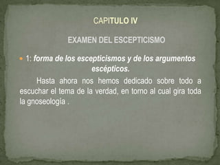 CAPITULO IV EXAMEN DEL ESCEPTICISMO 1: forma de los escepticismos y de los argumentos escépticos.             Hasta ahora nos hemos dedicado sobre todo a escuchar el tema de la verdad, en torno al cual gira toda la gnoseología . 