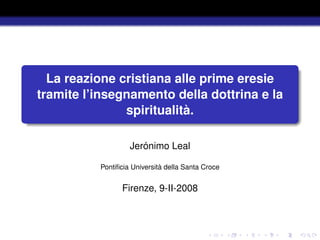 La reazione cristiana alle prime eresie
tramite l’insegnamento della dottrina e la
               spiritualità.

                   Jerónimo Leal

          Pontiﬁcia Università della Santa Croce


                Firenze, 9-II-2008