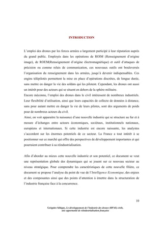 10
Grégoire Sélégny, Le développement de l’industrie des drones (RPAS) civils,
une opportunité de réindustrialisation française
INTRODUCTION
L’emploi des drones par les forces armées a largement participé à leur réputation auprès
du grand public. Employés dans les opérations de ROIM (Renseignement d’origine
image), de ROEM(Renseignement d’origine électromagnétique) et outil d’attaques de
précision ou comme relais de communication, ces nouveaux outils ont bouleversés
l’organisation du renseignement dans les armées, jusqu’à devenir indispensables. Ces
engins télépilotés permettent la mise en place d’opérations discrètes, de longue durée,
sans mettre en danger la vie des soldats qui les pilotent. Cependant, les drones ont aussi
un intérêt pour des acteurs qui se situent en dehors de la sphère militaire.
Encore méconnu, l’emploi des drones dans le civil intéressent de nombreux industriels.
Leur flexibilité d’utilisation, ainsi que leurs capacités de collecte de données à distance,
sans pour autant mettre en danger la vie de leurs pilotes, sont des arguments de poids
pour de nombreux acteurs du civil.
Ainsi, on voit apparaitre la naissance d’une nouvelle industrie qui se structure au fur et à
mesure d’échanges entre acteurs économiques, sociétaux, institutionnels nationaux,
européens et internationaux. Si cette industrie est encore naissante, les analystes
s’accordent sur les énormes potentiels de ce secteur. La France a tout intérêt à se
positionner sur ce marché qui offre des perspectives de développement importantes et qui
pourraient contribuer à sa réindustrialisation.
Afin d’aborder au mieux cette nouvelle industrie et son potentiel, ce document se veut
une représentation globale des dynamiques qui se jouent sur ce nouveau secteur au
niveau stratégique. Pour comprendre les caractéristiques de cette nouvelle filière, ce
document se propose l’analyse du point de vue de l’Intelligence Economique, des enjeux
et des composantes ainsi que des points d’attention à émettre dans la structuration de
l’industrie française face à la concurrence.
 