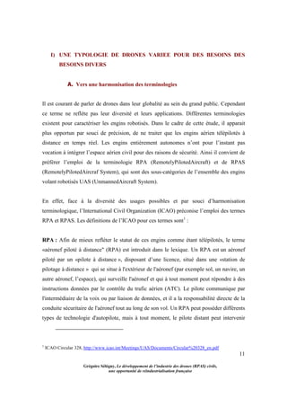 11
Grégoire Sélégny, Le développement de l’industrie des drones (RPAS) civils,
une opportunité de réindustrialisation française
I) UNE TYPOLOGIE DE DRONES VARIEE POUR DES BESOINS DES
BESOINS DIVERS
A. Vers une harmonisation des terminologies
Il est courant de parler de drones dans leur globalité au sein du grand public. Cependant
ce terme ne reflète pas leur diversité et leurs applications. Différentes terminologies
existent pour caractériser les engins robotisés. Dans le cadre de cette étude, il apparait
plus opportun par souci de précision, de ne traiter que les engins aérien télépilotés à
distance en temps réel. Les engins entièrement autonomes n’ont pour l’instant pas
vocation à intégrer l’espace aérien civil pour des raisons de sécurité. Ainsi il convient de
préférer l’emploi de la terminologie RPA (RemotelyPilotedAircraft) et de RPAS
(RemotelyPilotedAircraf System), qui sont des sous-catégories de l’ensemble des engins
volant robotisés UAS (UnmannedAircraft System).
En effet, face à la diversité des usages possibles et par souci d’harmonisation
terminologique, l’International Civil Organization (ICAO) préconise l’emploi des termes
RPA et RPAS. Les définitions de l’ICAO pour ces termes sont1
:
RPA : Afin de mieux refléter le statut de ces engins comme étant télépilotés, le terme
«aéronef piloté à distance" (RPA) est introduit dans le lexique. Un RPA est un aéronef
piloté par un «pilote à distance », disposant d’une licence, situé dans une «station de
pilotage à distance » qui se situe à l'extérieur de l'aéronef (par exemple sol, un navire, un
autre aéronef, l’espace), qui surveille l'aéronef et qui à tout moment peut répondre à des
instructions données par le contrôle du trafic aérien (ATC). Le pilote communique par
l'intermédiaire de la voix ou par liaison de données, et il a la responsabilité directe de la
conduite sécuritaire de l'aéronef tout au long de son vol. Un RPA peut posséder différents
types de technologie d'autopilote, mais à tout moment, le pilote distant peut intervenir
1
ICAO Circular 328, http://www.icao.int/Meetings/UAS/Documents/Circular%20328_en.pdf
 