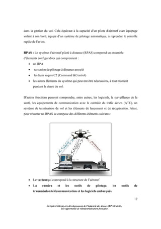 12
Grégoire Sélégny, Le développement de l’industrie des drones (RPAS) civils,
une opportunité de réindustrialisation française
dans la gestion du vol. Cela équivaut à la capacité d’un pilote d'aéronef avec équipage
volant à son bord, équipé d’un système de pilotage automatique, à reprendre le contrôle
rapide de l'avion.
RPAS : Le système d'aéronef piloté à distance (RPAS) comprend un ensemble
d'éléments configurables qui comprennent :
 un RPA
 sa station de pilotage à distance associé
 les liens requis C2 (Command &Control)
 les autres éléments du système qui peuvent être nécessaires, à tout moment
pendant la durée du vol.
D'autres fonctions peuvent comprendre, entre autres, les logiciels, la surveillance de la
santé, les équipements de communication avec le contrôle du trafic aérien (ATC), un
système de terminaison de vol et les éléments de lancement et de récupération. Ainsi,
pour résumer un RPAS se compose des différents éléments suivants :
 Le vecteurqui correspond à la structure de l’aéronef
 La caméra et les outils de pilotage, les outils de
transmission/télécommunication et les logiciels embarqués
 