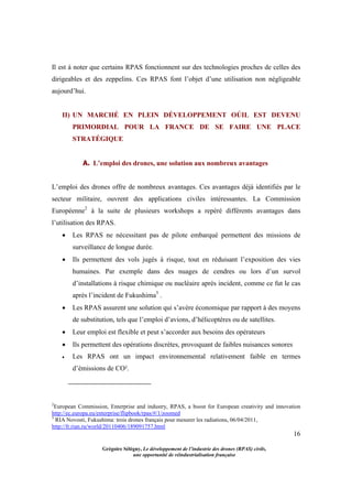 16
Grégoire Sélégny, Le développement de l’industrie des drones (RPAS) civils,
une opportunité de réindustrialisation française
Il est à noter que certains RPAS fonctionnent sur des technologies proches de celles des
dirigeables et des zeppelins. Ces RPAS font l’objet d’une utilisation non négligeable
aujourd’hui.
II) UN MARCHÉ EN PLEIN DÉVELOPPEMENT OÚIL EST DEVENU
PRIMORDIAL POUR LA FRANCE DE SE FAIRE UNE PLACE
STRATÉGIQUE
A. L’emploi des drones, une solution aux nombreux avantages
L’emploi des drones offre de nombreux avantages. Ces avantages déjà identifiés par le
secteur militaire, ouvrent des applications civiles intéressantes. La Commission
Européenne2
à la suite de plusieurs workshops a repéré différents avantages dans
l’utilisation des RPAS.
 Les RPAS ne nécessitant pas de pilote embarqué permettent des missions de
surveillance de longue durée.
 Ils permettent des vols jugés à risque, tout en réduisant l’exposition des vies
humaines. Par exemple dans des nuages de cendres ou lors d’un survol
d’installations à risque chimique ou nucléaire après incident, comme ce fut le cas
après l’incident de Fukushima3
.
 Les RPAS assurent une solution qui s’avère économique par rapport à des moyens
de substitution, tels que l’emploi d’avions, d’hélicoptères ou de satellites.
 Leur emploi est flexible et peut s’accorder aux besoins des opérateurs
 Ils permettent des opérations discrètes, provoquant de faibles nuisances sonores
 Les RPAS ont un impact environnemental relativement faible en termes
d’émissions de CO².
2
European Commission, Enterprise and industry, RPAS, a boost for European creativity and innovation
http://ec.europa.eu/enterprise/flipbook/rpas/#/1/zoomed
3
RIA Novosti, Fukushima: trois drones français pour mesurer les radiations, 06/04/2011,
http://fr.rian.ru/world/20110406/189091757.html
 