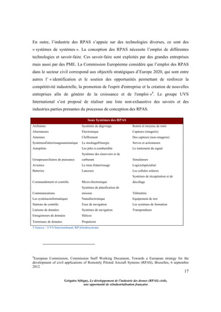 17
Grégoire Sélégny, Le développement de l’industrie des drones (RPAS) civils,
une opportunité de réindustrialisation française
En outre, l’industrie des RPAS s’appuie sur des technologies diverses, ce sont des
« systèmes de systèmes ». La conception des RPAS nécessite l’emploi de différentes
technologies et savoir-faire. Ces savoir-faire sont exploités par des grandes entreprises
mais aussi par des PME. La Commission Européenne considère que l’emploi des RPAS
dans le secteur civil correspond aux objectifs stratégiques d’Europe 2020, qui sont entre
autres l’ « identification et le soutien des opportunités permettant de renforcer la
compétitivité industrielle, la promotion de l'esprit d'entreprise et la création de nouvelles
entreprises afin de générer de la croissance et de l'emploi »4
. Le groupe UVS
International s’est proposé de réaliser une liste non-exhaustive des savoirs et des
industries parties prenantes du processus de conception des RPAS.
Sous Systèmes des RPAS
Airframes Systèmes de dégivrage Rotors et moyeux de rotor
Alternateurs Electronique Capteurs (imagerie)
Antennes Chiffrement Des capteurs (non-imagerie)
Systèmesd'atterrissageautomatique Le stockaged'énergie Servos et actionneurs
Autopilots Les piles à combustible Le traitement du signal
Groupesauxiliaires de puissance
Systèmes des réservoirs et de
carburant Simulateurs
Avionics Le train d'atterrissage Logicielspécialisé
Batteries Lanceurs Les cellules solaires
Commandement et contrôle Micro-électronique
Systèmes de récupération et de
décollage
Communications
Systèmes de planification de
mission Télémétrie
Les systèmesinformatiques Nanoélectronique Equipement de test
Stations de contrôle Feux de navigation Les systèmes de formation
Liaisons de données Systèmes de navigation Transpondeurs
Enregistreurs de données Hélices
Terminaux de données Propulsion
3 Source : UVS International, RPASsubsystems
4
European Commission, Commission Staff Working Document, Towards a European strategy for the
development of civil applications of Remotely Piloted Aircraft Systems (RPAS), Bruxelles, 6 septembre
2012
 