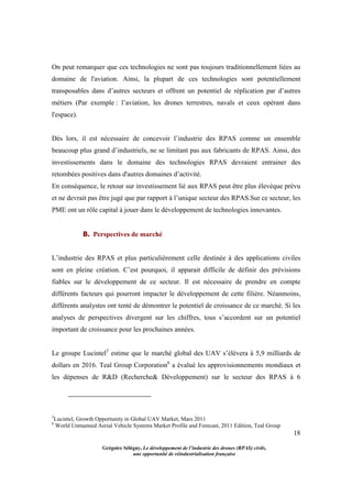 18
Grégoire Sélégny, Le développement de l’industrie des drones (RPAS) civils,
une opportunité de réindustrialisation française
On peut remarquer que ces technologies ne sont pas toujours traditionnellement liées au
domaine de l'aviation. Ainsi, la plupart de ces technologies sont potentiellement
transposables dans d’autres secteurs et offrent un potentiel de réplication par d’autres
métiers (Par exemple : l’aviation, les drones terrestres, navals et ceux opérant dans
l'espace).
Dès lors, il est nécessaire de concevoir l’industrie des RPAS comme un ensemble
beaucoup plus grand d’industriels, ne se limitant pas aux fabricants de RPAS. Ainsi, des
investissements dans le domaine des technologies RPAS devraient entrainer des
retombées positives dans d'autres domaines d’activité.
En conséquence, le retour sur investissement lié aux RPAS peut être plus élevéque prévu
et ne devrait pas être jugé que par rapport à l’unique secteur des RPAS.Sur ce secteur, les
PME ont un rôle capital à jouer dans le développement de technologies innovantes.
B. Perspectives de marché
L’industrie des RPAS et plus particulièrement celle destinée à des applications civiles
sont en pleine création. C’est pourquoi, il apparait difficile de définir des prévisions
fiables sur le développement de ce secteur. Il est nécessaire de prendre en compte
différents facteurs qui pourront impacter le développement de cette filière. Néanmoins,
différents analystes ont tenté de démontrer le potentiel de croissance de ce marché. Si les
analyses de perspectives divergent sur les chiffres, tous s’accordent sur un potentiel
important de croissance pour les prochaines années.
Le groupe Lucintel5
estime que le marché global des UAV s’élèvera à 5,9 milliards de
dollars en 2016. Teal Group Corporation6
a évalué les approvisionnements mondiaux et
les dépenses de R&D (Recherche& Développement) sur le secteur des RPAS à 6
5
Lucintel, Growth Opportunity in Global UAV Market, Mars 2011
6
World Unmanned Aerial Vehicle Systems Market Profile and Forecast, 2011 Edition, Teal Group
 