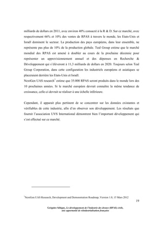 19
Grégoire Sélégny, Le développement de l’industrie des drones (RPAS) civils,
une opportunité de réindustrialisation française
milliards de dollars en 2011, avec environ 40% consacré à la R & D. Sur ce marché, avec
respectivement 66% et 10% des ventes de RPAS à travers le monde, les Etats-Unis et
Israël dominent le secteur. La production des pays européens, dans leur ensemble, ne
représente pas plus de 10% de la production globale. Teal Group estime que le marché
mondial des RPAS est amené à doubler au cours de la prochaine décennie pour
représenter un approvisionnement annuel et des dépenses en Recherche &
Développement qui s’élèveront à 11,3 milliards de dollars en 2020. Toujours selon Teal
Group Corporation, dans cette configuration les industriels européens et asiatiques se
placeraient derrière les Etats-Unis et Israël.
NextGen UAS research7
estime que 35.000 RPAS seront produits dans le monde lors des
10 prochaines années. Si le marché européen devrait connaître la même tendance de
croissance, celle-ci devrait se réaliser à une échelle inférieure.
Cependant, il apparait plus pertinent de se concentrer sur les données existantes et
vérifiables de cette industrie, afin d’en observer son développement. Les résultats que
fournit l’association UVS International démontrent bien l’important développement qui
s’est effectué sur ce marché.
7
NextGen UAS Research, Development and Demonstration Roadmap, Version 1.0, 15 Mars 2012
 
