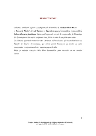 2
Grégoire Sélégny, Le développement de l’industrie des drones (RPAS) civils,
une opportunité de réindustrialisation française
REMERCIEMENTS
Je tiens à remercier le pôle ASTech pour son invitation à la Journée sur les RPAS
« Remotely Piloted Aircraft Systems » Opérations gouvernementales, commerciales,
industrielles et scientifiques. Cette conférence m’a permis de comprendre de l’intérieur
les dynamiques et les enjeux propres à cette filière et ainsi de parfaire cette étude.
Je souhaite également remercier Mr. Christian Harbulot ainsi que l’administration de
l’Ecole de Guerre Economique, qui m’ont donné l’occasion de traiter ce sujet
passionnant et qui ont su orienter mes axes de recherche.
Enfin, je souhaite remercier Mlle. Flore Bretonnière, pour son aide et ses conseils
avisés.
 