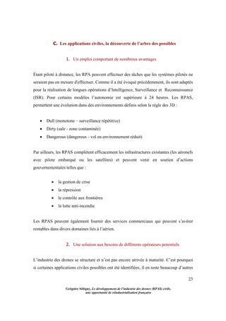 23
Grégoire Sélégny, Le développement de l’industrie des drones (RPAS) civils,
une opportunité de réindustrialisation française
C. Les applications civiles, la découverte de l’arbre des possibles
1. Un emploi comportant de nombreux avantages
Étant piloté à distance, les RPA peuvent effectuer des tâches que les systèmes pilotés ne
seraient pas en mesure d'effectuer. Comme il a été évoqué précédemment, ils sont adaptés
pour la réalisation de longues opérations d’Intelligence, Surveillance et Reconnaissance
(ISR). Pour certains modèles l’autonomie est supérieure à 24 heures. Les RPAS,
permettent une évolution dans des environnements définis selon la règle des 3D :
 Dull (monotone – surveillance répétitive)
 Dirty (sale - zone contaminée)
 Dangerous (dangereux - vol en environnement réduit)
Par ailleurs, les RPAS complètent efficacement les infrastructures existantes (les aéronefs
avec pilote embarqué ou les satellites) et peuvent venir en soutien d’actions
gouvernementales telles que :
 la gestion de crise
 la répression
 le contrôle aux frontières
 la lutte anti-incendie
Les RPAS peuvent également fournir des services commerciaux qui peuvent s’avérer
rentables dans divers domaines liés à l’aérien.
2. Une solution aux besoins de différents opérateurs potentiels
L’industrie des drones se structure et n’est pas encore arrivée à maturité. C’est pourquoi
si certaines applications civiles possibles ont été identifiées, il en reste beaucoup d’autres
 