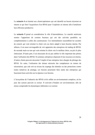 28
Grégoire Sélégny, Le développement de l’industrie des drones (RPAS) civils,
une opportunité de réindustrialisation française
Le scénario 4 est destiné aux clients/opérateurs qui ont identifié un besoin récurrent en
interne et qui font l’acquisition d’un RPAS pour l’exploiter en interne afin d’améliorer
leur efficience productive.
Le scénario 5 prend en considération le rôle d’intermédiaires. Le marché américain
montre l’apparition de certains business qui ont des activités parallèles ou
complémentaires à celles des constructeurs. Ces intermédiaires rassemblent les sociétés
de conseil, qui vont orienter le client vers un choix adapté à leurs besoins interne. Par
ailleurs, il est aussi envisageable de voir apparaitre des entreprises de trading de RPAS,
de seconde main ou non qui vont orienter le client vers le meilleur choix, au prix le plus
intéressant. D’autre part, il est nécessaire de ne pas oublier le rôle important des pilotes
dans l’utilisation des RPAS. Si certaines entreprises disposent d’une ressource en interne,
d’autres clients peuvent nécessiter l’emploi d’une entreprise tiers chargée du pilotage des
RPAS. En outre, l’utilisation des drones nécessite des compétences en termes de
sécurisation, que cela soit au niveau du cryptage des données ou des protections contre
toutes tentatives de piratage, ces besoins pourraient faire naitre des entreprises qui
baseraient leurs activités sur la réponse à ces besoins.
L’écosystème de l’industrie des RPAS civils reflète un environnement complexe, où les
jeux des acteurs peuvent se croiser. Il convient d’étudier cet environnement, afin de
mieux comprendre les dynamiques inhérentes à ce secteur.
 