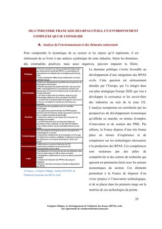 29
Grégoire Sélégny, Le développement de l’industrie des drones (RPAS) civils,
une opportunité de réindustrialisation française
III) L’INDUSTRIE FRANCAISE DES RPAS CIVILS, UN ENVIRONNEMENT
COMPLEXE QUI SE CONSOLIDE
A. Analyse de l’environnement et des éléments contextuels
Pour comprendre la dynamique de ce secteur et les enjeux qu’il représente, il est
intéressant de se livrer à une analyse systémique de cette industrie. Selon les domaines,
des externalités positives, mais aussi négatives, peuvent impacter la filière.
12 Source : Grégoire Sélégny, Analyse PESTEL de
l'industrie française des RPAS civils
Le domaine politique s’avère favorable au
développement d’une intégration des RPAS
civils. Cette question est sérieusement
abordée par l’Europe, qui l’a intégré dans
son plan stratégique Europe 2020, qui vise à
développer la croissance et les savoir-faire
des industries au sein de la zone UE.
L’analyse européenne est corroborée par les
perspectives de développement économique
qu’affiche ce marché, en termes d’emploi,
d’innovation et de soutien des PME. Par
ailleurs, la France dispose d’une très bonne
place en termes d’expérience et de
compétence sur les technologies nécessaires
à la production des RPAS. Ces compétences
sont soutenues par des pôles de
compétitivité et des centres de recherche qui
agissent en partenariat étroit avec les acteurs
économiques du secteur. Ces éléments
permettent à la France de disposer d’un
vivier propice à l’innovation technologique,
et de se placer dans les premiers rangs sur la
maitrise de ces technologies de pointe.
 