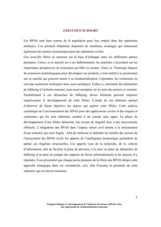 3
Grégoire Sélégny, Le développement de l’industrie des drones (RPAS) civils,
une opportunité de réindustrialisation française
EXECUTIVE SUMMARY
Les RPAS sont bien connus de la population pour leur emploi dans des opérations
militaires. Ces aéronefs télépilotés disposent de nombreux avantages qui intéressent
également des acteurs économiques pour des opérations civiles.
Une nouvelle filière se structure sur la base d’échanges entre les différentes parties
prenantes. Certes, si ce marché est à ses balbutiements, les analystes s’accordent sur les
importantes perspectives de croissance qu’offre ce secteur. Ainsi, la Francequi dispose
de ressources technologiques pour développer ces produits, a tout intérêt à se positionner
sur ce marché qui pourrait mener à sa réindustrialisation. Cependant, les contraintes ne
sont pas seulement techniques mais aussi juridiques. Celles-ci, entrainent des démarches
de lobbying à l’échelon national, mais aussi européen, où les jeux des acteurs se croisent.
Parallèlement à ces démarches de lobbying, divers éléments peuvent impacter
négativement le développement de cette filière. L’étude de ces éléments permet
d’observer de façon objective les enjeux qui agitent cette filière. Cette analyse
systémique de l’environnement des RPAS pour des applications civiles et des risques et
contraintes qui lui sont inhérents, conduit à un constat sans appel. La phase de
développement d’une filière détermine son niveau de fragilité face à des mouvements
offensifs. L’intégration des RPAS dans l’espace aérien civil amène à la structuration
d’une industrie qui reste fragile. Afin de renforcer et défendre les intérêts des acteurs de
l’écosystème des RPAS civils, les apports de l’intelligence économique permettent de
pallier ces fragilités structurelles. Ces apports vont de la recherche, de la collecte
d’information, afin de faciliter la prise de décision, à la mise en place de démarches de
lobbying et la prise en compte des rapports de forces informationnels et les moyens d’y
répondre. Il est primordial que chaque partie prenante de la filière des RPAS intègre cette
approche stratégique dans ses orientations, ceci, afin d’assurer la pérennité de cette
industrie, qui est encore naissante.
 