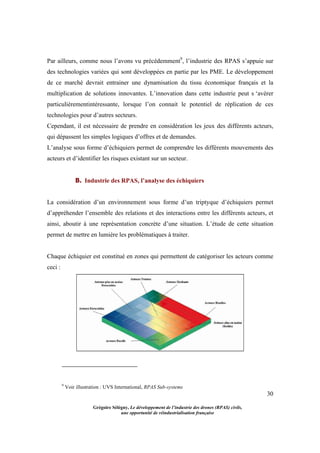 30
Grégoire Sélégny, Le développement de l’industrie des drones (RPAS) civils,
une opportunité de réindustrialisation française
Par ailleurs, comme nous l’avons vu précédemment9
, l’industrie des RPAS s’appuie sur
des technologies variées qui sont développées en partie par les PME. Le développement
de ce marché devrait entrainer une dynamisation du tissu économique français et la
multiplication de solutions innovantes. L’innovation dans cette industrie peut s ‘avérer
particulièrementintéressante, lorsque l’on connait le potentiel de réplication de ces
technologies pour d’autres secteurs.
Cependant, il est nécessaire de prendre en considération les jeux des différents acteurs,
qui dépassent les simples logiques d’offres et de demandes.
L’analyse sous forme d’échiquiers permet de comprendre les différents mouvements des
acteurs et d’identifier les risques existant sur un secteur.
B. Industrie des RPAS, l’analyse des échiquiers
La considération d’un environnement sous forme d’un triptyque d’échiquiers permet
d’appréhender l’ensemble des relations et des interactions entre les différents acteurs, et
ainsi, aboutir à une représentation concrète d’une situation. L’étude de cette situation
permet de mettre en lumière les problématiques à traiter.
Chaque échiquier est constitué en zones qui permettent de catégoriser les acteurs comme
ceci :
9
Voir illustration : UVS International, RPAS Sub-systems
 
