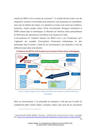 32
Grégoire Sélégny, Le développement de l’industrie des drones (RPAS) civils,
une opportunité de réindustrialisation française
marché des RPAS civils en termes de croissance11
. Le marché devrait évoluer vers des
intégrations verticales et horizontales pour poursuivre cette dynamique de consolidation,
mais aussi de dilution des risques. Les opérateurs en France sont encore peu nombreux,
néanmoins, certains groupe comme Veolia environnement, Bouygues construction et
ERDF utilisent déjà ces technologies. Le Ministère de l’Intérieur utilise ponctuellement
les RPAS pour des opérations de surveillance et de maintien de l’ordre.
L’environnement de l’industrie française des RPAS civils a ceci d’intéressant, qu’il
s’apparente aux exemples d’écosystèmes d’innovation technologique les plus
performants dans le monde. L’étude de cet environnement, nous démontre le rôle des
différents acteurs dans cette industrie.
L'industrie des RPAS civils français un écosysteme d'innovation technologique
14 Source : Grégoire Sélégny, AEGE, l'industrie des RPAS civils français un écosysteme d'innovation
technologique
Dans cet environnement, il est primordial de remarquer le rôle joué par les pôles de
compétitivité (pôles Astech, Pégase, Aerospace valley), mais aussi par les associations
11
Usine Nouvelle, Frédéric Rolland, Pierrelatte : EADS prend le contrôle de Survey Copter, 7 novembre
2011, http://www.usinenouvelle.com/article/pierrelatte-eads-prend-le-controle-de-survey-copter.N162345
 