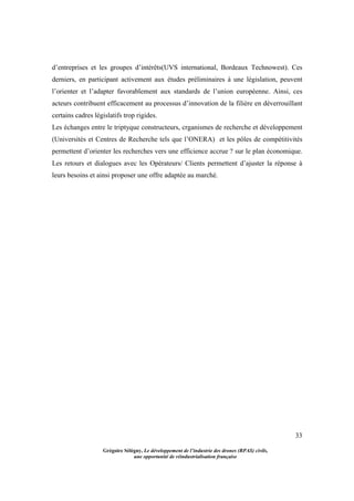33
Grégoire Sélégny, Le développement de l’industrie des drones (RPAS) civils,
une opportunité de réindustrialisation française
d’entreprises et les groupes d’intérêts(UVS international, Bordeaux Technowest). Ces
derniers, en participant activement aux études préliminaires à une législation, peuvent
l’orienter et l’adapter favorablement aux standards de l’union européenne. Ainsi, ces
acteurs contribuent efficacement au processus d’innovation de la filière en déverrouillant
certains cadres législatifs trop rigides.
Les échanges entre le triptyque constructeurs, crganismes de recherche et développement
(Universités et Centres de Recherche tels que l’ONERA) et les pôles de compétitivités
permettent d’orienter les recherches vers une efficience accrue ? sur le plan économique.
Les retours et dialogues avec les Opérateurs/ Clients permettent d’ajuster la réponse à
leurs besoins et ainsi proposer une offre adaptée au marché.
 