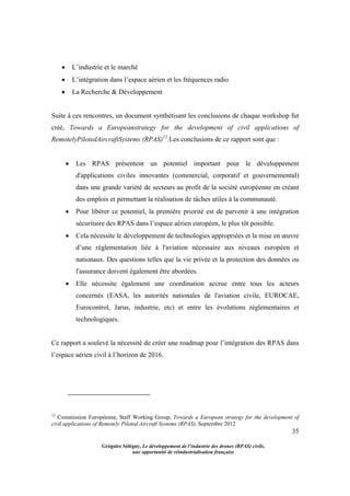 35
Grégoire Sélégny, Le développement de l’industrie des drones (RPAS) civils,
une opportunité de réindustrialisation française
 L’industrie et le marché
 L’intégration dans l’espace aérien et les fréquences radio
 La Recherche & Développement
Suite à ces rencontres, un document synthétisant les conclusions de chaque workshop fut
créé, Towards a Europeanstrategy for the development of civil applications of
RemotelyPilotedAircraftSystems (RPAS)12
.Les conclusions de ce rapport sont que :
 Les RPAS présentent un potentiel important pour le développement
d'applications civiles innovantes (commercial, corporatif et gouvernemental)
dans une grande variété de secteurs au profit de la société européenne en créant
des emplois et permettant la réalisation de tâches utiles à la communauté.
 Pour libérer ce potentiel, la première priorité est de parvenir à une intégration
sécuritaire des RPAS dans l’espace aérien européen, le plus tôt possible.
 Cela nécessite le développement de technologies appropriées et la mise en œuvre
d’une réglementation liée à l'aviation nécessaire aux niveaux européen et
nationaux. Des questions telles que la vie privée et la protection des données ou
l'assurance doivent également être abordées.
 Elle nécessite également une coordination accrue entre tous les acteurs
concernés (EASA, les autorités nationales de l'aviation civile, EUROCAE,
Eurocontrol, Jarus, industrie, etc) et entre les évolutions réglementaires et
technologiques.
Ce rapport a soulevé la nécessité de créer une roadmap pour l’intégration des RPAS dans
l’espace aérien civil à l’horizon de 2016.
12
Commission Européenne, Staff Working Group, Towards a European strategy for the development of
civil applications of Remotely Piloted Aircraft Systems (RPAS), Septembre 2012
 