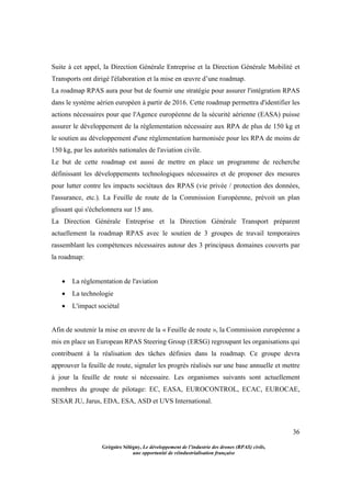 36
Grégoire Sélégny, Le développement de l’industrie des drones (RPAS) civils,
une opportunité de réindustrialisation française
Suite à cet appel, la Direction Générale Entreprise et la Direction Générale Mobilité et
Transports ont dirigé l'élaboration et la mise en œuvre d’une roadmap.
La roadmap RPAS aura pour but de fournir une stratégie pour assurer l'intégration RPAS
dans le système aérien européen à partir de 2016. Cette roadmap permettra d'identifier les
actions nécessaires pour que l'Agence européenne de la sécurité aérienne (EASA) puisse
assurer le développement de la réglementation nécessaire aux RPA de plus de 150 kg et
le soutien au développement d'une réglementation harmonisée pour les RPA de moins de
150 kg, par les autorités nationales de l'aviation civile.
Le but de cette roadmap est aussi de mettre en place un programme de recherche
définissant les développements technologiques nécessaires et de proposer des mesures
pour lutter contre les impacts sociétaux des RPAS (vie privée / protection des données,
l'assurance, etc.). La Feuille de route de la Commission Européenne, prévoit un plan
glissant qui s'échelonnera sur 15 ans.
La Direction Générale Entreprise et la Direction Générale Transport préparent
actuellement la roadmap RPAS avec le soutien de 3 groupes de travail temporaires
rassemblant les compétences nécessaires autour des 3 principaux domaines couverts par
la roadmap:
 La réglementation de l'aviation
 La technologie
 L'impact sociétal
Afin de soutenir la mise en œuvre de la « Feuille de route », la Commission européenne a
mis en place un European RPAS Steering Group (ERSG) regroupant les organisations qui
contribuent à la réalisation des tâches définies dans la roadmap. Ce groupe devra
approuver la feuille de route, signaler les progrès réalisés sur une base annuelle et mettre
à jour la feuille de route si nécessaire. Les organismes suivants sont actuellement
membres du groupe de pilotage: EC, EASA, EUROCONTROL, ECAC, EUROCAE,
SESAR JU, Jarus, EDA, ESA, ASD et UVS International.
 
