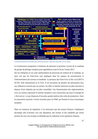 37
Grégoire Sélégny, Le développement de l’industrie des drones (RPAS) civils,
une opportunité de réindustrialisation française
16 UVS international, ATC Global 2013, RPAS Aerial work - Now and Tomorrow, 12 mars 2013
La Commission européenne a l'intention de présenter la première version de la roadmap
du groupe de pilotage européen pour approbation avant la fin de l’année 2013.
Sur les échiquiers et sur cette représentation du processus de création de la roadmap, on
peut voir que les Etats-Unis sont impliqués dans les organes de normalisation et
d’harmonisation des normes et standards. La présence des Etats-Unis se fait via la RTCA
SC203, SAE International et la FAA. Il est nécessaire de prendre des précautions face
aux influences exercées par ces acteurs. En effet, le marché américain est plus structuré et
dispose d’une industrie qui est plus consolidée. Une harmonisation des règlementations
avec ces acteurs exposerait le marché européen à une concurrence qui aura l’avantage de
« first mover » et qui disposera d’une plus grande maîtrise des coûts de production. Ainsi
la concurrence pourrait s’avérer écrasante pour les PME qui forment le tissu économique
européen.
Dans ces instances de régulation, il est nécessaire que des acteurs français s’impliquent
davantage afin d’orienter vers une législation, des normes et des standards qui soient
proches de ceux mis en place et défendus par les industries et les opérateurs français.
 