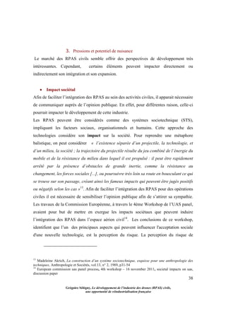 38
Grégoire Sélégny, Le développement de l’industrie des drones (RPAS) civils,
une opportunité de réindustrialisation française
3. Pressions et potentiel de nuisance
Le marché des RPAS civils semble offrir des perspectives de développement très
intéressantes. Cependant, certains éléments peuvent impacter directement ou
indirectement son intégration et son expansion.
 Impact sociétal
Afin de faciliter l’intégration des RPAS au sein des activités civiles, il apparait nécessaire
de communiquer auprès de l’opinion publique. En effet, pour différentes raison, celle-ci
pourrait impacter le développement de cette industrie.
Les RPAS peuvent être considérés comme des systèmes sociotechnique (STS),
impliquant les facteurs sociaux, organisationnels et humains. Cette approche des
technologies considère son impact sur la société. Pour reprendre une métaphore
balistique, on peut considérer « l’existence séparée d’un projectile, la technologie, et
d’un milieu, la société ; la trajectoire du projectile résulte du jeu combiné de l’énergie du
mobile et de la résistance du milieu dans lequel il est propulsé : il peut être rapidement
arrêté par la présence d’obstacles de grande inertie, comme la résistance au
changement, les forces sociales [...], ou poursuivre très loin sa route en bousculant ce qui
se trouve sur son passage, créant ainsi les fameux impacts qui peuvent être jugés positifs
ou négatifs selon les cas »13
. Afin de faciliter l’intégration des RPAS pour des opérations
civiles il est nécessaire de sensibiliser l’opinion publique afin de s’attirer sa sympathie.
Les travaux de la Commission Européenne, à travers le 4ème Workshop de l’UAS panel,
avaient pour but de mettre en exergue les impacts sociétaux que peuvent induire
l’intégration des RPAS dans l’espace aérien civil14
. Les conclusions de ce workshop,
identifient que l’un des principaux aspects qui peuvent influencer l'acceptation sociale
d'une nouvelle technologie, est la perception du risque. La perception du risque de
13
Madeleine Akrich, La construction d’un système sociotechnique, esquisse pour une anthropologie des
techniques, Anthropologie et Sociétés, vol.13, n° 2, 1989, p31-54
14
European commission uas panel process, 4th workshop – 16 november 2011, societal impacts on uas,
discussion paper
 