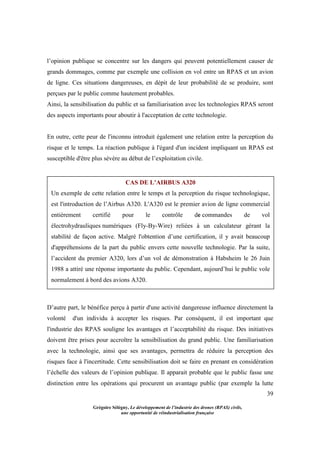 39
Grégoire Sélégny, Le développement de l’industrie des drones (RPAS) civils,
une opportunité de réindustrialisation française
l’opinion publique se concentre sur les dangers qui peuvent potentiellement causer de
grands dommages, comme par exemple une collision en vol entre un RPAS et un avion
de ligne. Ces situations dangereuses, en dépit de leur probabilité de se produire, sont
perçues par le public comme hautement probables.
Ainsi, la sensibilisation du public et sa familiarisation avec les technologies RPAS seront
des aspects importants pour aboutir à l'acceptation de cette technologie.
En outre, cette peur de l'inconnu introduit également une relation entre la perception du
risque et le temps. La réaction publique à l'égard d'un incident impliquant un RPAS est
susceptible d'être plus sévère au début de l’exploitation civile.
D’autre part, le bénéfice perçu à partir d'une activité dangereuse influence directement la
volonté d'un individu à accepter les risques. Par conséquent, il est important que
l'industrie des RPAS souligne les avantages et l’acceptabilité du risque. Des initiatives
doivent être prises pour accroître la sensibilisation du grand public. Une familiarisation
avec la technologie, ainsi que ses avantages, permettra de réduire la perception des
risques face à l'incertitude. Cette sensibilisation doit se faire en prenant en considération
l’échelle des valeurs de l’opinion publique. Il apparait probable que le public fasse une
distinction entre les opérations qui procurent un avantage public (par exemple la lutte
CAS DE L’AIRBUS A320
Un exemple de cette relation entre le temps et la perception du risque technologique,
est l'introduction de l’Airbus A320. L'A320 est le premier avion de ligne commercial
entièrement certifié pour le contrôle de commandes de vol
électrohydrauliques numériques (Fly-By-Wire) reliées à un calculateur gérant la
stabilité de façon active. Malgré l'obtention d’une certification, il y avait beaucoup
d'appréhensions de la part du public envers cette nouvelle technologie. Par la suite,
l’accident du premier A320, lors d’un vol de démonstration à Habsheim le 26 Juin
1988 a attiré une réponse importante du public. Cependant, aujourd’hui le public vole
normalement à bord des avions A320.
 