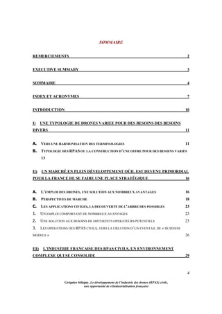 4
Grégoire Sélégny, Le développement de l’industrie des drones (RPAS) civils,
une opportunité de réindustrialisation française
SOMMAIRE
REMERCIEMENTS 2
EXECUTIVE SUMMARY 3
SOMMAIRE 4
INDEX ET ACRONYMES 7
INTRODUCTION 10
I) UNE TYPOLOGIE DE DRONES VARIEE POUR DES BESOINS DES BESOINS
DIVERS 11
A. VERS UNE HARMONISATION DES TERMINOLOGIES 11
B. TYPOLOGIE DES RPAS OU LA CONSTRUCTION D’UNE OFFRE POUR DES BESOINS VARIES
13
II) UN MARCHÉ EN PLEIN DÉVELOPPEMENT OÚIL EST DEVENU PRIMORDIAL
POUR LA FRANCE DE SE FAIRE UNE PLACE STRATÉGIQUE 16
A. L’EMPLOI DES DRONES, UNE SOLUTION AUX NOMBREUX AVANTAGES 16
B. PERSPECTIVES DE MARCHE 18
C. LES APPLICATIONS CIVILES, LA DECOUVERTE DE L’ARBRE DES POSSIBLES 23
1. UN EMPLOI COMPORTANT DE NOMBREUX AVANTAGES 23
2. UNE SOLUTION AUX BESOINS DE DIFFERENTS OPERATEURS POTENTIELS 23
3. LES OPERATIONS DES RPAS CIVILS, VERS LA CREATION D’UN EVENTAIL DE « BUSINESS
MODELS » 26
III) L’INDUSTRIE FRANCAISE DES RPAS CIVILS, UN ENVIRONNEMENT
COMPLEXE QUI SE CONSOLIDE 29
 