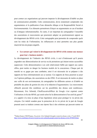 41
Grégoire Sélégny, Le développement de l’industrie des drones (RPAS) civils,
une opportunité de réindustrialisation française
pour contrer ces organisations qui peuvent impacter le développement d’établir un plan
de communication préalable. Cette communication, devra notamment comprendre des
argumentaires et la publication d’une démarche éthique et de Responsabilité Social et
Environnementale. Ces éléments permettront d’étayer un argumentaire en cas d’incident
ou d’attaques informationnelles. En outre, il est important de cartographier l’ensemble
des associations et mouvements qui pourraient adopter un positionnement opposé au
développement des RPAS civils. Cette cartographie peut permettre de comprendre quels
sont les relais de l’information, les influenceurs et ainsi permettre une plus grande
réactivité lors de propos négatifs.
 Les acteurs qui voient le développement des RPAS civils comme une menace
pour leur « business model »
Le développement de l’industrie des RPAS civils, à ceci d’intéressant qu’il pourra
engendrer une démocratisation de service ou de prestations qui étaient moins accessibles
auparavant. Cette démocratisation à un coût relativement faible par rapport aux autres
offres, peut mettre en danger les business models de la concurrence. Chaque part de
marché ne se gagne pas sans combattre, ainsi il est nécessaire de se préparer à des
rapports de force informationnels sur ce secteur. Ces rapports de force pourront se jouer
via l’opinion publique, des associations ou des ONG. Il est nécessaire de mettre en place
une veille de son environnement, de cartographier les différents acteurs et d’établir au
préalable des plans de gestion de crise et la rédaction d’argumentaires. Les mouvements
offensifs peuvent être nombreux car les possibilités des drones sont nombreuses.
Récemment, Eric Schmidt, ChiefExecutiveOfficer de Google s’est exprimé contre
l’utilisation civile des RPAS, qui serait selon lui la démocratisation d’un outil de guerre16
et a appelé à la mise en place d’une législation stricte pour protéger la vie privée des
citoyens. Cet intérêt soudain pour la protection de la vie privée de la part de Google
pourrait aussi se traduire comme une riposte face à des solutions qui peuvent rentrer en
16
Fabien Soyez, CNETFrance, Vie privée: Eric Schmidt (Google) craint les drones civils, 17 avril 2013
http://www.cnetfrance.fr/news/vie-privee-eric-schmidt-google-craint-les-drones-civils-39789478.htm
 